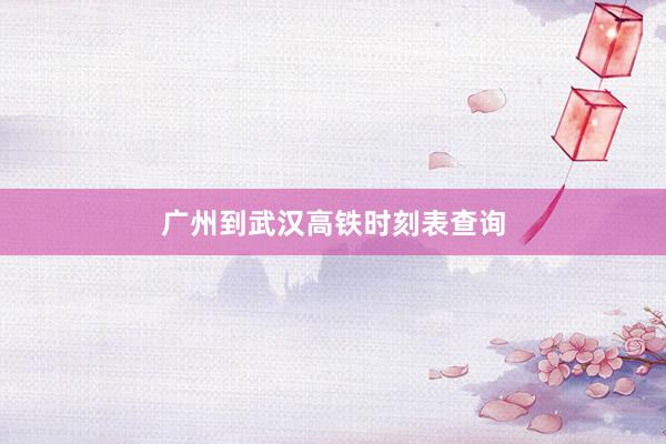 广州到武汉高铁时刻表查询