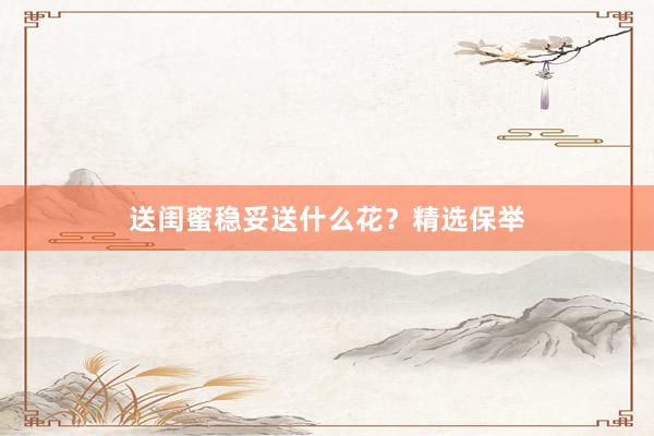 送闺蜜稳妥送什么花？精选保举
